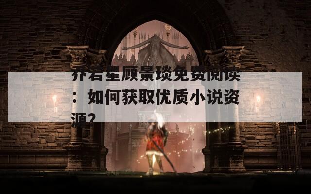 喬若星顧景琰免費(fèi)閱讀：如何獲取優(yōu)質(zhì)小說(shuō)資源？